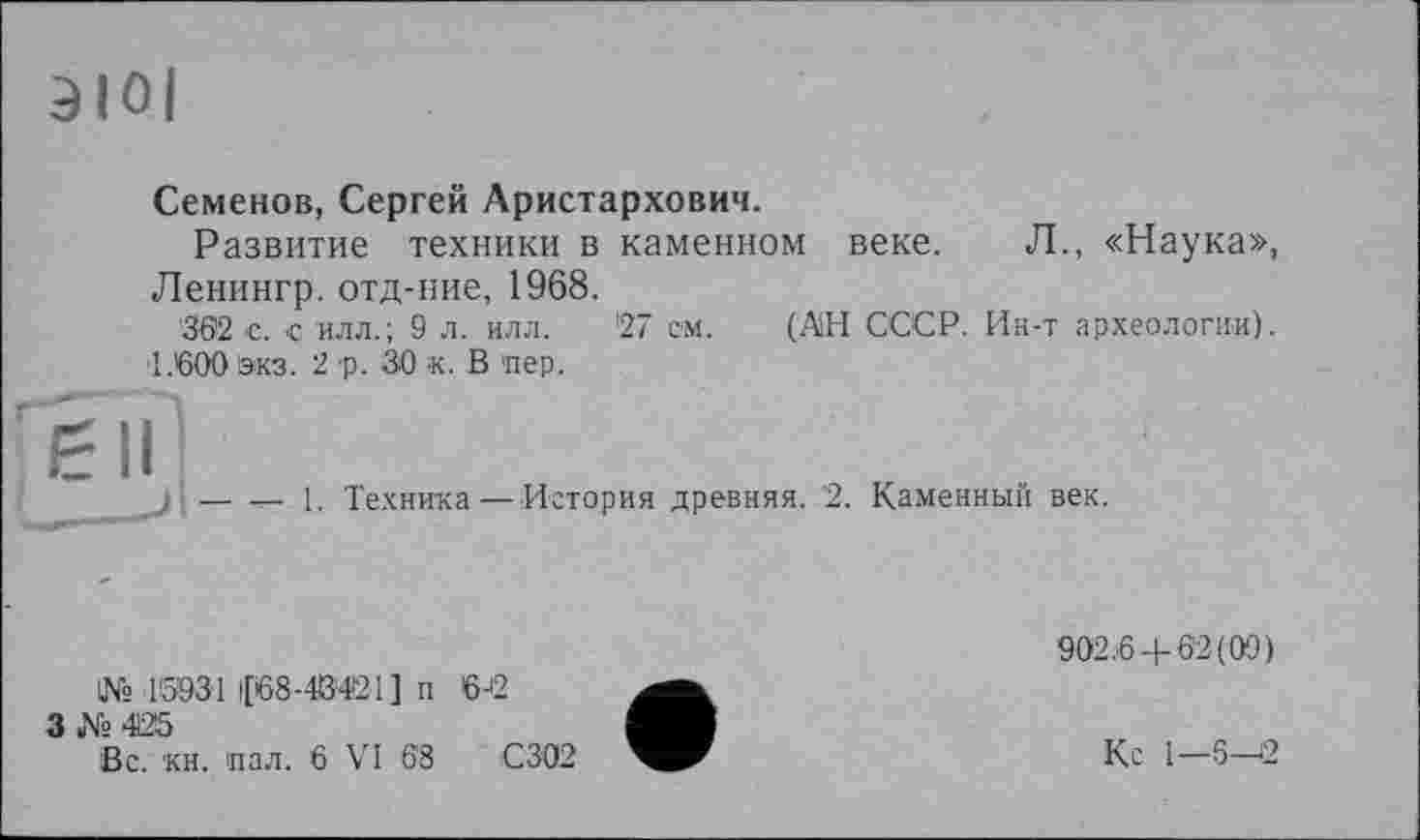 ﻿Семенов, Сергей Аристархович.
Развитие техники в каменном веке. Л., «Наука», Ленингр. отд-ние, 1968.
362 с. с илл.; 9 л. илл. '27 см. (АН СССР. Ин-т археологии).
1.600 !экз. 2 р. 30 к. В пер.
ён
1. Техника— История древняя. 2. Каменный век.
№ 15931 |[68-4®421] п
3-Vs 425
Вс. кн. пал. 6 VI 68
6J2
С302
902.6+62(09)
Кс 1—6—2